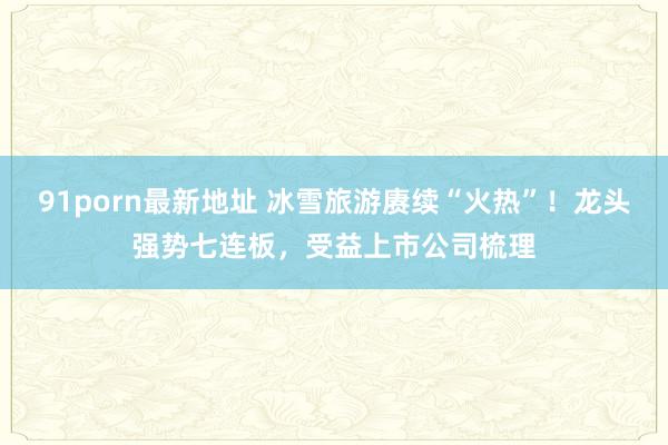 91porn最新地址 冰雪旅游赓续“火热”！龙头强势七连板，受益上市公司梳理