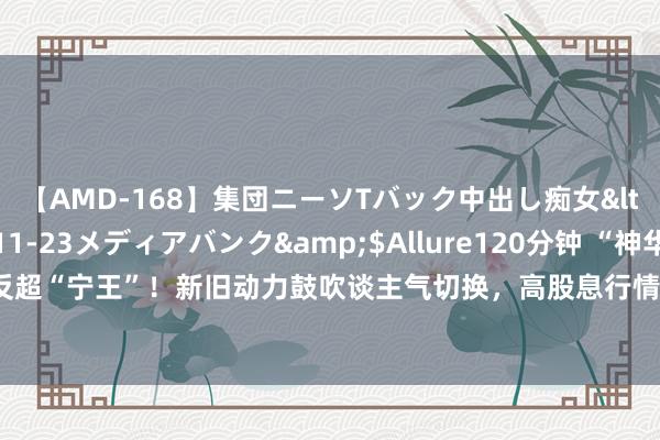 【AMD-168】集団ニーソTバック中出し痴女</a>2007-11-23メディアバンク&$Allure120分钟 “神华”市值反超“宁王”！新旧动力鼓吹谈主气切换，高股息行情不绝发酵，这些高分成行业或可柔和