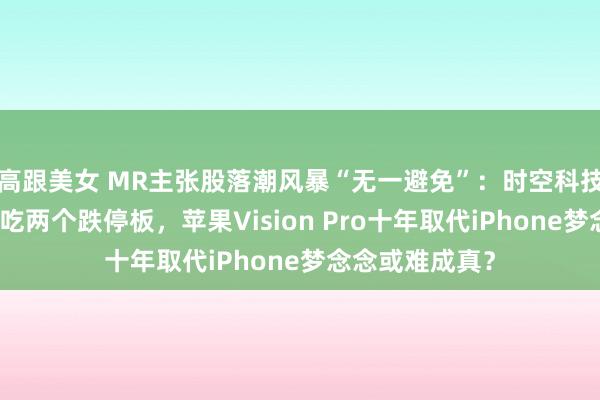 高跟美女 MR主张股落潮风暴“无一避免”：时空科技和力鼎光电连吃两个跌停板，苹果Vision Pro十年取代iPhone梦念念或难成真？