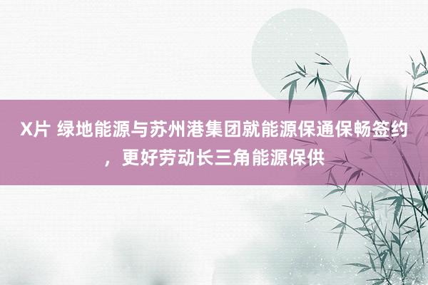 X片 绿地能源与苏州港集团就能源保通保畅签约，更好劳动长三角能源保供