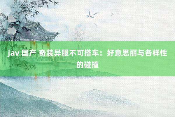 jav 国产 奇装异服不可搭车：好意思丽与各样性的碰撞