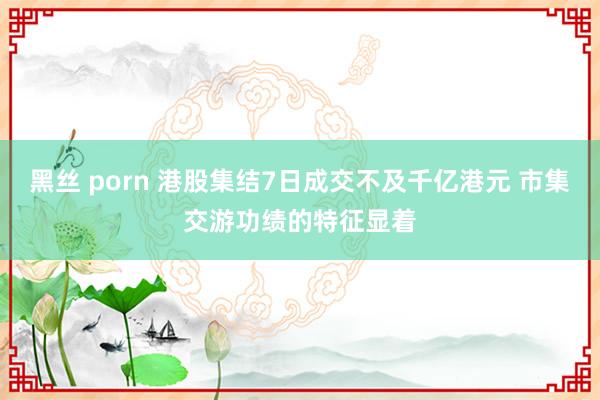 黑丝 porn 港股集结7日成交不及千亿港元 市集交游功绩的特征显着