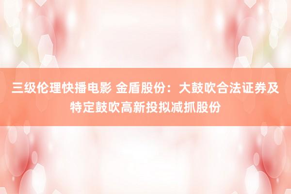 三级伦理快播电影 金盾股份：大鼓吹合法证券及特定鼓吹高新投拟减抓股份