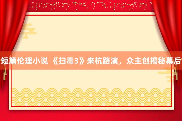 短篇伦理小说 《扫毒3》来杭路演，众主创揭秘幕后