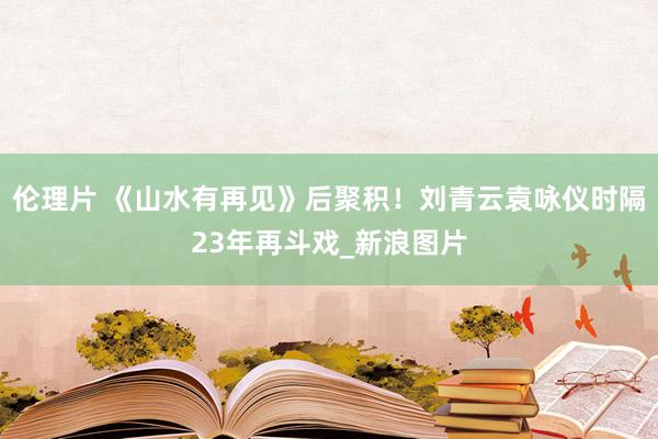 伦理片 《山水有再见》后聚积!刘青云袁咏仪时隔23年再斗戏_新浪图片