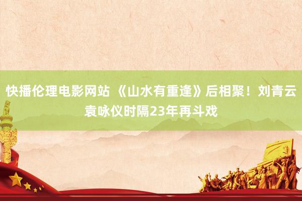 快播伦理电影网站 《山水有重逢》后相聚!刘青云袁咏仪时隔23年再斗戏