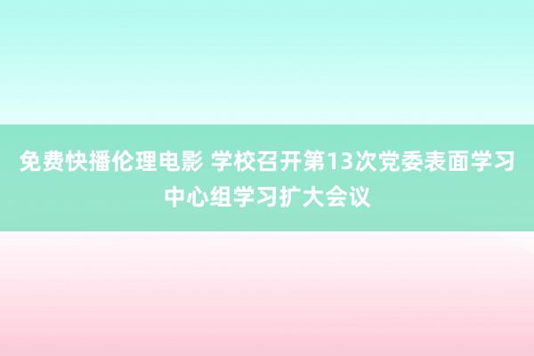 免费快播伦理电影 学校召开第13次党委表面学习中心组学习扩大会议