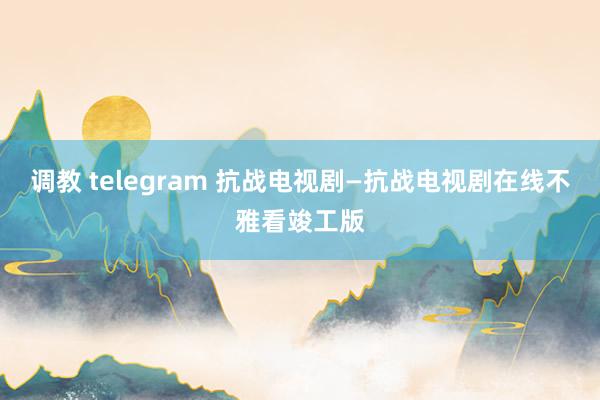 调教 telegram 抗战电视剧—抗战电视剧在线不雅看竣工版