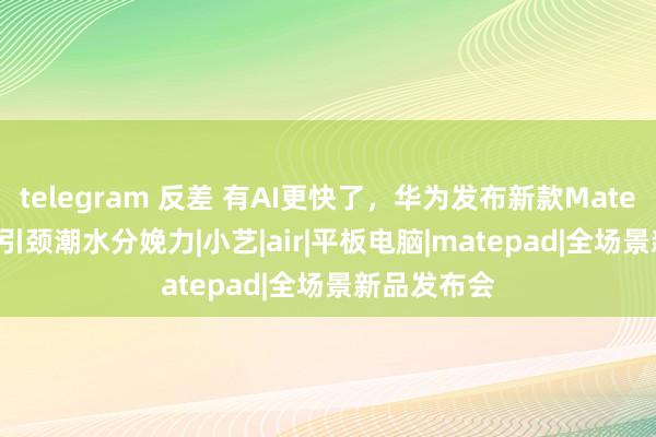 telegram 反差 有AI更快了，华为发布新款MatePad Air，引颈潮水分娩力|小艺|air|平板电脑|matepad|全场景新品发布会