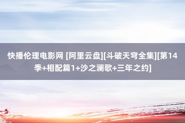快播伦理电影网 [阿里云盘][斗破天穹全集][第14季+相配篇1+沙之澜歌+三年之约]