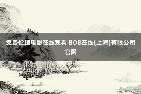 免费伦理电影在线观看 BOB在线(上海)有限公司官网