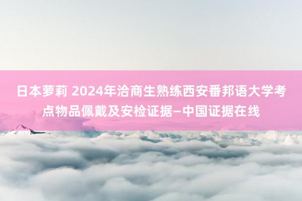 日本萝莉 2024年洽商生熟练西安番邦语大学考点物品佩戴及安检证据—中国证据在线