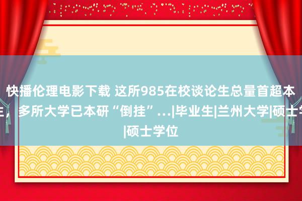 快播伦理电影下载 这所985在校谈论生总量首超本科生，多所大学已本研“倒挂”…|毕业生|兰州大学|硕士学位