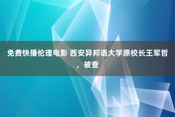 免费快播伦理电影 西安异邦语大学原校长王军哲，被查