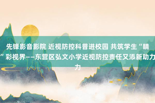 先锋影音影院 近视防控科普进校园 共筑学生“睛”彩视界——东营区弘文小学近视防控责任又添新助力