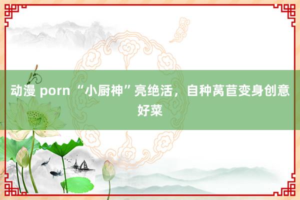 动漫 porn “小厨神”亮绝活，自种莴苣变身创意好菜
