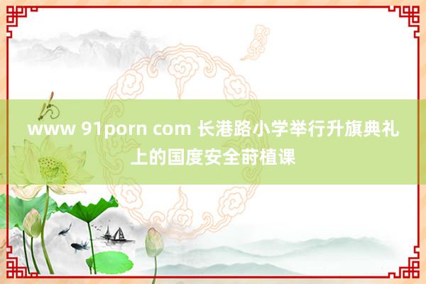 www 91porn com 长港路小学举行升旗典礼上的国度安全莳植课