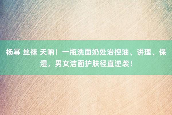 杨幂 丝袜 天呐！一瓶洗面奶处治控油、讲理、保湿，男女洁面护肤径直逆袭！