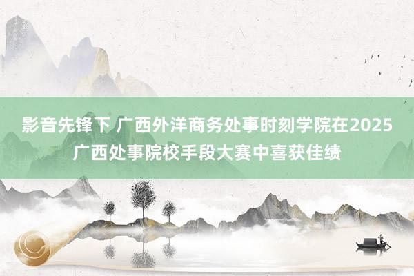 影音先锋下 广西外洋商务处事时刻学院在2025广西处事院校手段大赛中喜获佳绩