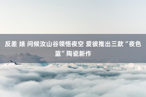 反差 婊 问候汝山谷领悟夜空 爱彼推出三款“夜色蓝”陶瓷新作