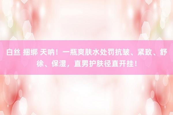 白丝 捆绑 天呐！一瓶爽肤水处罚抗皱、紧致、舒徐、保湿，直男护肤径直开挂！