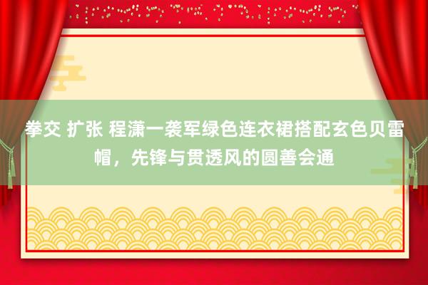 拳交 扩张 程潇一袭军绿色连衣裙搭配玄色贝雷帽，先锋与贯透风的圆善会通
