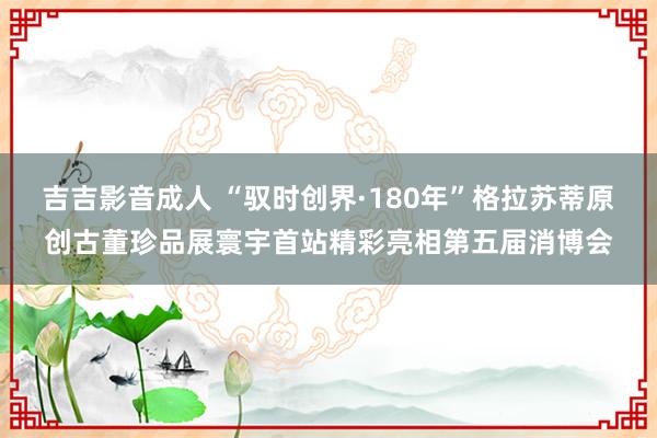 吉吉影音成人 “驭时创界·180年”格拉苏蒂原创古董珍品展寰宇首站精彩亮相第五届消博会