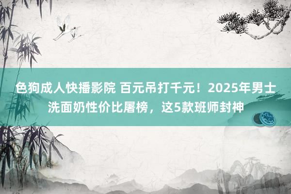 色狗成人快播影院 百元吊打千元！2025年男士洗面奶性价比屠榜，这5款班师封神