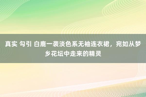 真实 勾引 白鹿一袭淡色系无袖连衣裙，宛如从梦乡花坛中走来的精灵