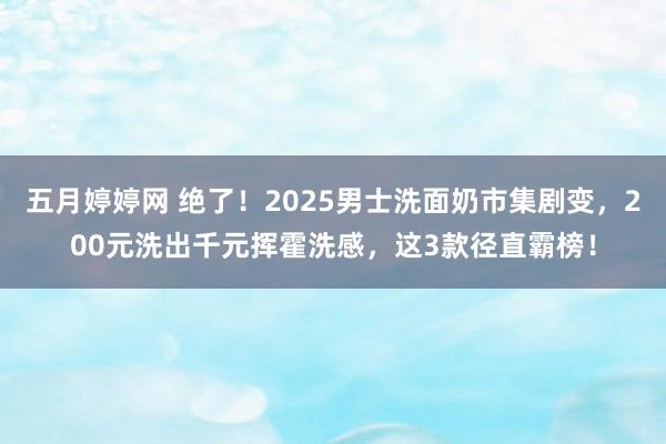 五月婷婷网 绝了！2025男士洗面奶市集剧变，200元洗出千元挥霍洗感，这3款径直霸榜！