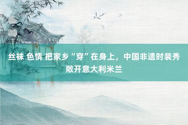 丝袜 色情 把家乡“穿”在身上，中国非遗时装秀敞开意大利米兰