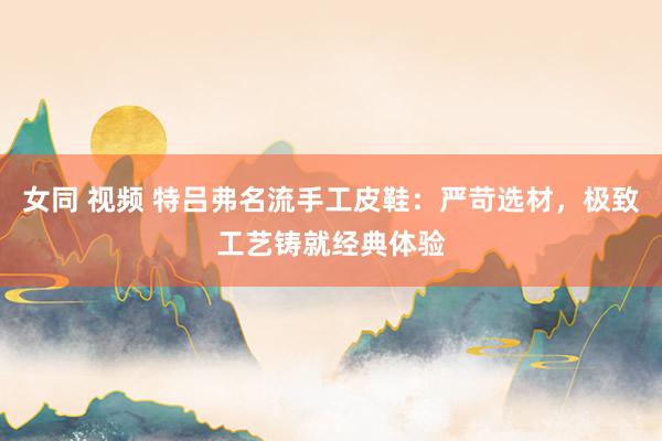 女同 视频 特吕弗名流手工皮鞋：严苛选材，极致工艺铸就经典体验