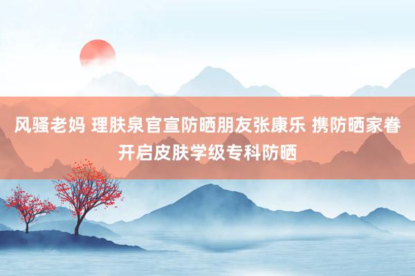 风骚老妈 理肤泉官宣防晒朋友张康乐 携防晒家眷开启皮肤学级专科防晒
