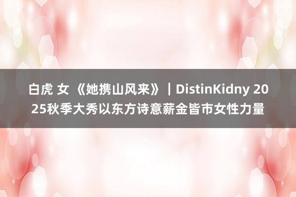 白虎 女 《她携山风来》｜DistinKidny 2025秋季大秀以东方诗意薪金皆市女性力量