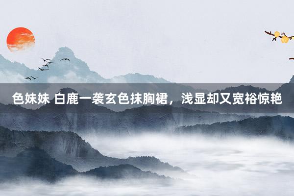 色妹妹 白鹿一袭玄色抹胸裙，浅显却又宽裕惊艳