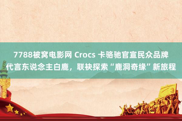 7788被窝电影网 Crocs 卡骆驰官宣民众品牌代言东说念主白鹿，联袂探索“鹿洞奇缘”新旅程