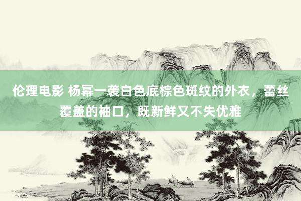 伦理电影 杨幂一袭白色底棕色斑纹的外衣，蕾丝覆盖的袖口，既新鲜又不失优雅