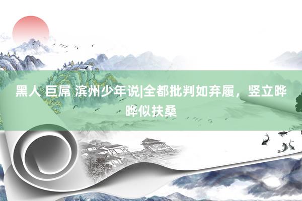 黑人 巨屌 滨州少年说|全都批判如弃履，竖立晔晔似扶桑
