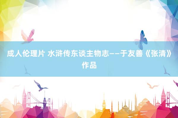 成人伦理片 水浒传东谈主物志——于友善《张清》作品