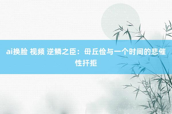 ai换脸 视频 逆鳞之臣：毌丘俭与一个时间的悲催性扞拒