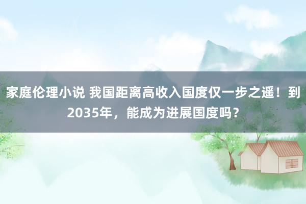 家庭伦理小说 我国距离高收入国度仅一步之遥！到2035年，能成为进展国度吗？