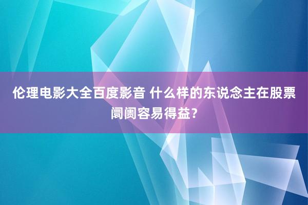 伦理电影大全百度影音 什么样的东说念主在股票阛阓容易得益？