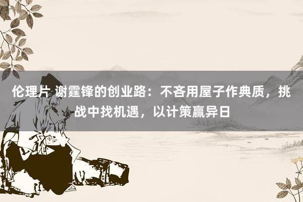 伦理片 谢霆锋的创业路：不吝用屋子作典质，挑战中找机遇，以计策赢异日
