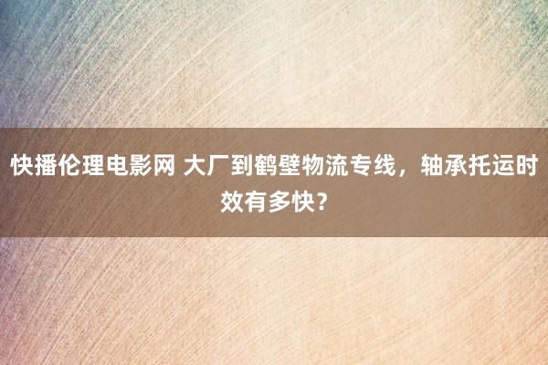 快播伦理电影网 大厂到鹤壁物流专线，轴承托运时效有多快？