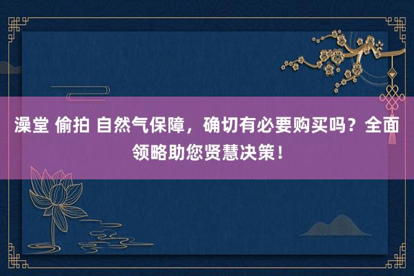 澡堂 偷拍 自然气保障，确切有必要购买吗？全面领略助您贤慧决策！
