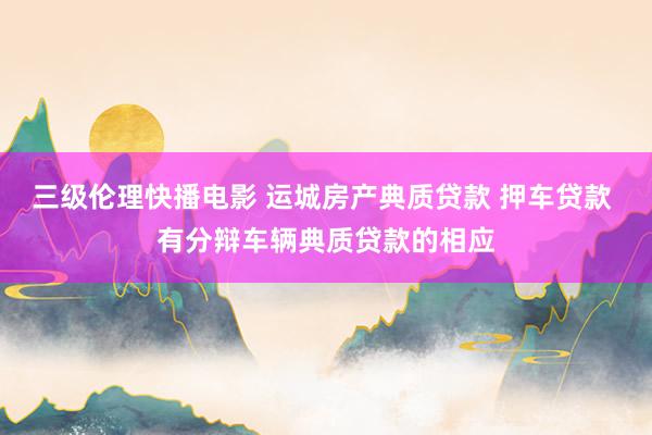三级伦理快播电影 运城房产典质贷款 押车贷款 有分辩车辆典质贷款的相应
