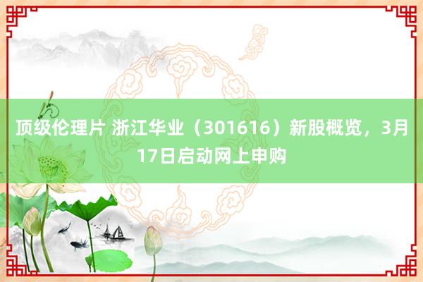 顶级伦理片 浙江华业（301616）新股概览，3月17日启动网上申购
