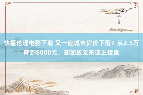 快播伦理电影下载 又一座城市房价下落？从2.5万降到8000元，却如故无东谈主接盘
