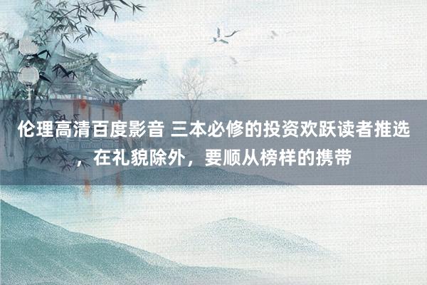 伦理高清百度影音 三本必修的投资欢跃读者推选，在礼貌除外，要顺从榜样的携带