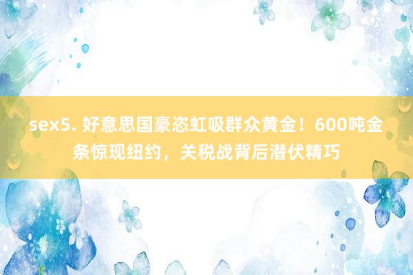 sex5. 好意思国豪恣虹吸群众黄金！600吨金条惊现纽约，关税战背后潜伏精巧